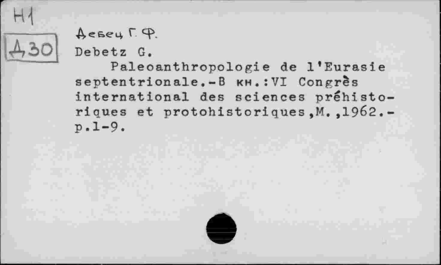 ﻿]Дзо
ДєБЄЦ Г
Debetz G.
Paleoanthropologie de l’Eurasie septentrionaleB kh.:VI Congrès international des sciences préhistoriques et protohistoriques,M. ,1962.-p.1-9.